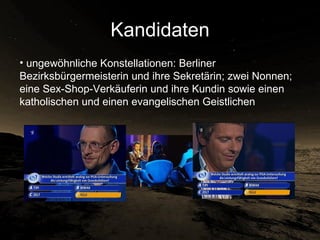Kandidaten ungewöhnliche Konstellationen: Berliner Bezirksbürgermeisterin und ihre Sekretärin; zwei Nonnen; eine Sex-Shop-Verkäuferin und ihre Kundin sowie einen katholischen und einen evangelischen Geistlichen  