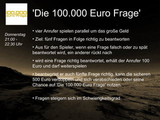 Donnerstag 21:00 - 22:30 Uhr   'Die 100.000 Euro Frage'   vier Anrufer spielen parallel um das große Geld Ziel: fünf Fragen in Folge richtig zu beantworten Aus für den Spieler, wenn eine Frage falsch oder zu spät beantwortet wird, ein anderer rückt nach wird eine Frage richtig beantwortet, erhält der Anrufer 100 Euro und darf weiterspielen beantwortet er auch fünfte Frage richtig, kann die sicheren 500 Euro verdoppeln und sich verabschieden oder seine Chance auf 'Die 100.000 Euro Frage' nutzen.  Fragen steigern sich im Schwierigkeitsgrad  