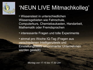 Montag von 17:15 bis 17.50 Uhr   ‘ NEUN LIVE Mitmachkolleg’  Wissenstest in unterschiedlichen Wissensgebieten wie Fahrschule, Computerkurs, Chemiebaukasten, Handarbeit, Mathematik oder Fremdsprachen  interessante Fragen und tolle Experimente  einmal pro Woche IQ-Tag (Fragen aus verschiedenen Intelligenztests und Einstellungstests renommierter Unternehmen werden gestellt)  