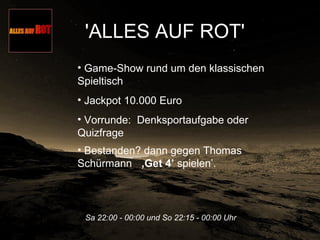 'ALLES AUF ROT'   Sa 22:00 - 00:00 und So 22:15 - 00:00 Uhr   Game-Show rund um den klassischen Spieltisch  Jackpot 10.000 Euro  Vorrunde:  Denksportaufgabe oder Quizfrage  Bestanden? dann gegen Thomas Schürmann  ‚Get 4’  spielen’.  