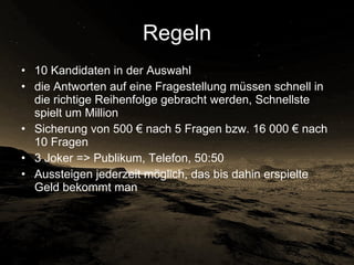 Regeln 10 Kandidaten in der Auswahl die Antworten auf eine Fragestellung müssen schnell in die richtige Reihenfolge gebracht werden, Schnellste spielt um Million Sicherung von 500 € nach 5 Fragen bzw. 16 000 € nach 10 Fragen 3 Joker => Publikum, Telefon, 50:50 Aussteigen jederzeit möglich, das bis dahin erspielte Geld bekommt man 