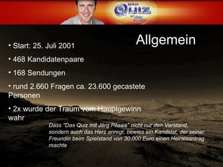 Allgemein Start: 25. Juli 2001  468 Kandidatenpaare 168 Sendungen rund 2.660 Fragen ca. 23.600 gecastete Personen 2x wurde der Traum vom Hauptgewinn wahr Dass "Das Quiz mit Jörg Pilawa" nicht nur den Verstand, sondern auch das Herz anregt, bewies ein Kandidat, der seiner Freundin beim Spielstand von 30.000 Euro einen Heiratsantrag machte  