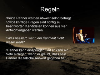 Regeln beide Partner werden abwechselnd befragt Zwölf knifflige Fragen sind richtig zu beantworten Kandidaten können aus vier Antwortvorgaben wählen Was passiert, wenn ein Kandidat nicht weiter weiß ?  Partner kann einspringen und er kann ein Veto einlegen, wenn er glaubt, dass sein Partner die falsche Antwort gegeben hat 