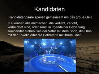 Kandidaten Kandidatenpaare spielen   gemeinsam um das große Geld Es können alle mitmachen, die verliebt, verlobt, verheiratet sind, oder sonst in irgendeiner Beziehung zueinander stehen: wie der Vater mit dem Sohn, die Oma mit der Enkelin oder die Sekretärin mit ihrem Chef 