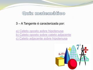 3 – A Tangente é caracterizada por:

a) Cateto oposto sobre hipotenusa
b) Cateto oposto sobre cateto adjacente
c) Cateto adjacente sobre hipotenusa
 