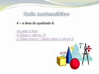 4 – a área do quadrado é:

a) Lado x lado
b) Base x altura / 2
c) Base menor + Base maior x altura /2
 