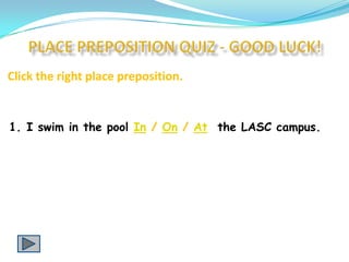 Click the right place preposition.


1. I swim in the pool In / On / At the LASC campus.
 