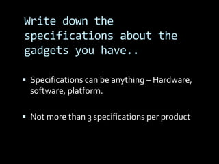 Write down the
specifications about the
gadgets you have..

 Specifications can be anything – Hardware,
  software, platform.

 Not more than 3 specifications per product
 