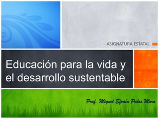 ASIGNATURA ESTATAL



Educación para la vida y
el desarrollo sustentable
                Prof. Miguel Efraín Palos Mora
 