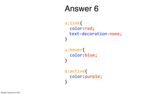 Answer 6
                            a:link{
                            	
  	
  color:red;
                                   text-­‐decoration:none;
                            }

                            a:hover{
                            	
  	
  color:blue;
                            }

                            a:active{
                            	
  	
  color:purple;
                            }

Monday, February 20, 2012
 