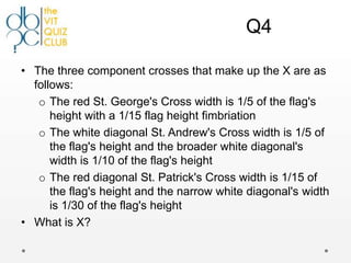 Q4

• The three component crosses that make up the X are as
  follows:
   o The red St. George's Cross width is 1/5 of the flag's
      height with a 1/15 flag height fimbriation
   o The white diagonal St. Andrew's Cross width is 1/5 of
      the flag's height and the broader white diagonal's
      width is 1/10 of the flag's height
   o The red diagonal St. Patrick's Cross width is 1/15 of
      the flag's height and the narrow white diagonal's width
      is 1/30 of the flag's height
• What is X?
 