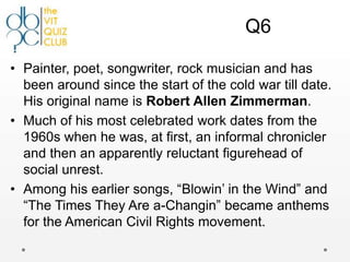 Q6

• Painter, poet, songwriter, rock musician and has
  been around since the start of the cold war till date.
  His original name is Robert Allen Zimmerman.
• Much of his most celebrated work dates from the
  1960s when he was, at first, an informal chronicler
  and then an apparently reluctant figurehead of
  social unrest.
• Among his earlier songs, “Blowin‟ in the Wind” and
  “The Times They Are a-Changin” became anthems
  for the American Civil Rights movement.
 