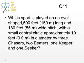 Q11

• Which sport is played on an oval-
  shaped,500 feet (150 m) long and
  180 feet (55 m) wide pitch, with a
  small central circle approximately 10
  feet (3.0 m) in diameter by three
  Chasers, two Beaters, one Keeper
  and one Seeker?
 