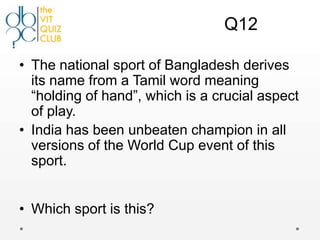 Q12

• The national sport of Bangladesh derives
  its name from a Tamil word meaning
  “holding of hand”, which is a crucial aspect
  of play.
• India has been unbeaten champion in all
  versions of the World Cup event of this
  sport.


• Which sport is this?
 