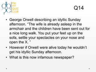 Q14

• George Orwell describing an idyllic Sunday
  afternoon. “The wife is already asleep in the
  armchair and the children have been sent out for
  a nice long walk. You put your feet up on the
  sofa, settle your spectacles on your nose and
  open the X. ”
• However if Orwell were alive today he wouldn‟t
  get his idyllic Sunday afternoon.
• What is this now infamous newspaper?
 