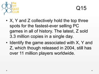 Q15

• X, Y and Z collectively hold the top three
  spots for the fastest-ever selling PC
  games in all of history. The latest, Z sold
  3.3 million copies in a single day.
• Identify the game associated with X, Y and
  Z, which though released in 2004, still has
  over 11 million players worldwide.
 