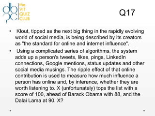 Q17

•  Klout, tipped as the next big thing in the rapidly evolving
  world of social media, is being described by its creators
  as "the standard for online and internet influence".
• Using a complicated series of algorithms, the system
  adds up a person's tweets, likes, pings, LinkedIn
  connections, Google mentions, status updates and other
  social media musings. The ripple effect of that online
  contribution is used to measure how much influence a
  person has online and, by inference, whether they are
  worth listening to. X (unfortunately) tops the list with a
  score of 100, ahead of Barack Obama with 88, and the
  Dalai Lama at 90. X?
 