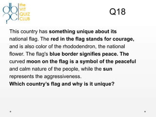 Q18

This country has something unique about its
national flag. The red in the flag stands for courage,
and is also color of the rhododendron, the national
flower. The flag's blue border signifies peace. The
curved moon on the flag is a symbol of the peaceful
and calm nature of the people, while the sun
represents the aggressiveness.
Which country’s flag and why is it unique?
 