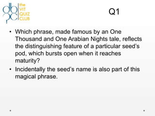 Q1

• Which phrase, made famous by an One
  Thousand and One Arabian Nights tale, reflects
  the distinguishing feature of a particular seed‟s
  pod, which bursts open when it reaches
  maturity?
• Incidentally the seed‟s name is also part of this
  magical phrase.
 