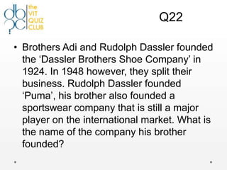 Q22

• Brothers Adi and Rudolph Dassler founded
  the „Dassler Brothers Shoe Company‟ in
  1924. In 1948 however, they split their
  business. Rudolph Dassler founded
  „Puma‟, his brother also founded a
  sportswear company that is still a major
  player on the international market. What is
  the name of the company his brother
  founded?
 