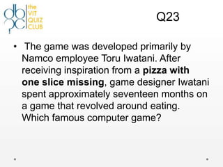 Q23

• The game was developed primarily by
  Namco employee Toru Iwatani. After
  receiving inspiration from a pizza with
  one slice missing, game designer Iwatani
  spent approximately seventeen months on
  a game that revolved around eating.
  Which famous computer game?
 