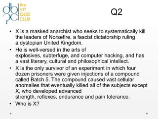 Q2

• X is a masked anarchist who seeks to systematically kill
  the leaders of Norsefire, a fascist dictatorship ruling
  a dystopian United Kingdom.
• He is well-versed in the arts of
  explosives, subterfuge, and computer hacking, and has
  a vast literary, cultural and philosophical intellect.
• X is the only survivor of an experiment in which four
  dozen prisoners were given injections of a compound
  called Batch 5. The compound caused vast cellular
  anomalies that eventually killed all of the subjects except
  X, who developed advanced
  strength, reflexes, endurance and pain tolerance.
• Who is X?
 