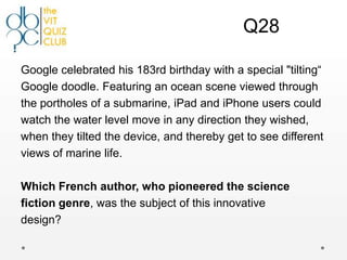 Q28

Google celebrated his 183rd birthday with a special "tilting“
Google doodle. Featuring an ocean scene viewed through
the portholes of a submarine, iPad and iPhone users could
watch the water level move in any direction they wished,
when they tilted the device, and thereby get to see different
views of marine life.

Which French author, who pioneered the science
fiction genre, was the subject of this innovative
design?
 