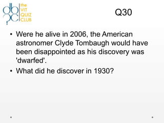 Q30

• Were he alive in 2006, the American
  astronomer Clyde Tombaugh would have
  been disappointed as his discovery was
  'dwarfed'.
• What did he discover in 1930?
 
