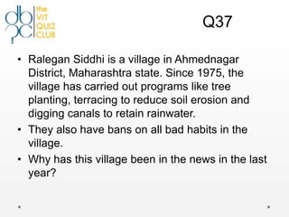 Q37

• Ralegan Siddhi is a village in Ahmednagar
  District, Maharashtra state. Since 1975, the
  village has carried out programs like tree
  planting, terracing to reduce soil erosion and
  digging canals to retain rainwater.
• They also have bans on all bad habits in the
  village.
• Why has this village been in the news in the last
  year?
 