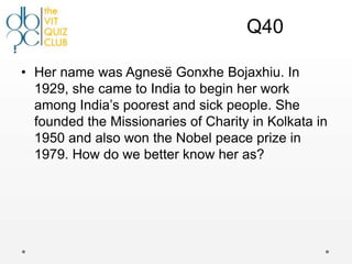 Q40

• Her name was Agnesë Gonxhe Bojaxhiu. In
  1929, she came to India to begin her work
  among India‟s poorest and sick people. She
  founded the Missionaries of Charity in Kolkata in
  1950 and also won the Nobel peace prize in
  1979. How do we better know her as?
 