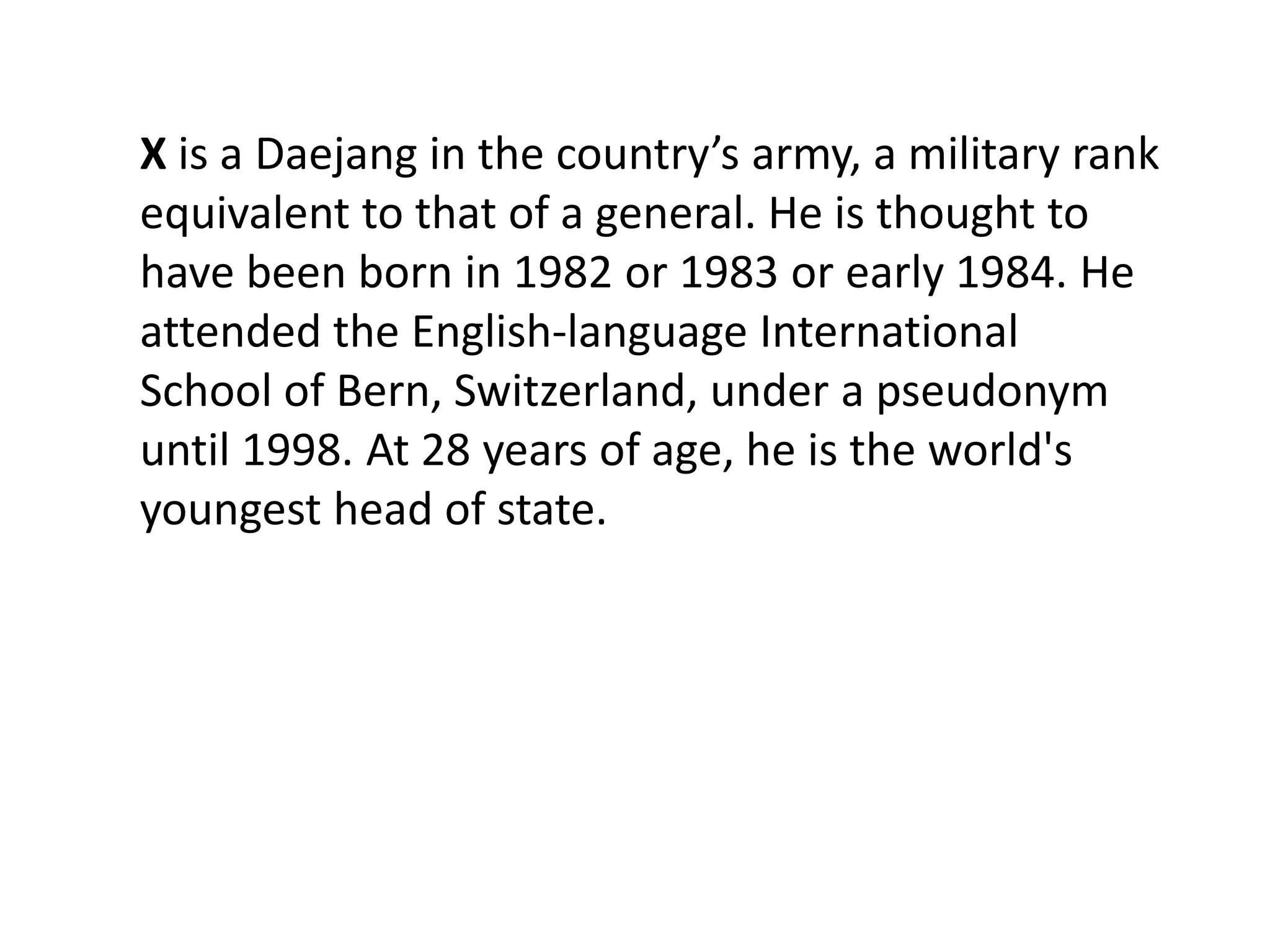 X is a Daejang in the country’s army, a military rank
equivalent to that of a general. He is thought to
have been born in 1982 or 1983 or early 1984. He
attended the English-language International
School of Bern, Switzerland, under a pseudonym
until 1998. At 28 years of age, he is the world's
youngest head of state.
 