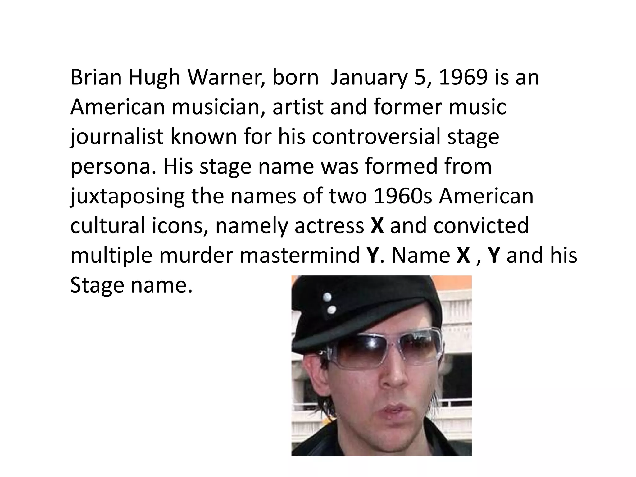 Brian Hugh Warner, born January 5, 1969 is an
American musician, artist and former music
journalist known for his controversial stage
persona. His stage name was formed from
juxtaposing the names of two 1960s American
cultural icons, namely actress X and convicted
multiple murder mastermind Y. Name X , Y and his
Stage name.
 