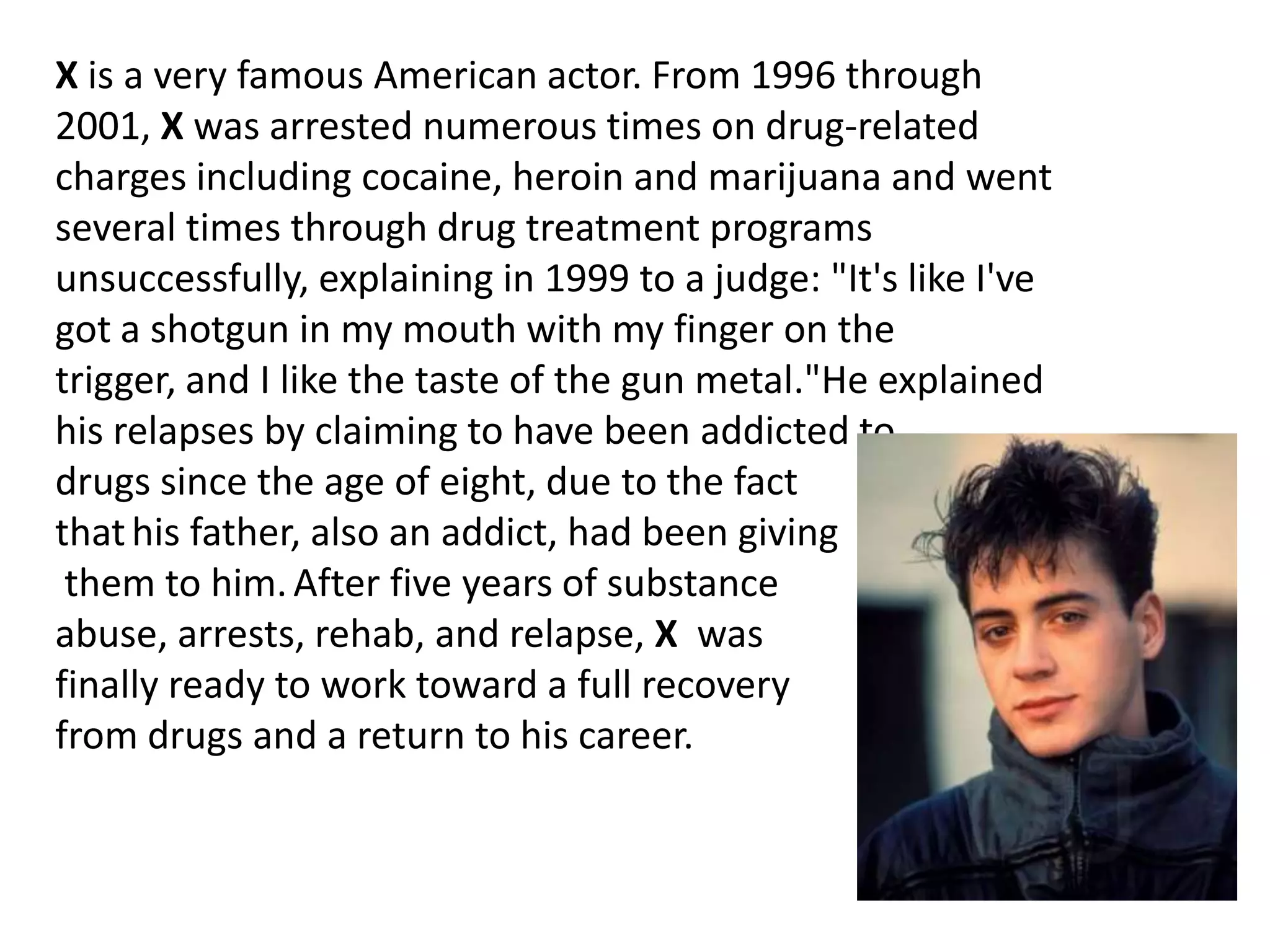 X is a very famous American actor. From 1996 through
2001, X was arrested numerous times on drug-related
charges including cocaine, heroin and marijuana and went
several times through drug treatment programs
unsuccessfully, explaining in 1999 to a judge: "It's like I've
got a shotgun in my mouth with my finger on the
trigger, and I like the taste of the gun metal."He explained
his relapses by claiming to have been addicted to
drugs since the age of eight, due to the fact
that his father, also an addict, had been giving
 them to him. After five years of substance
abuse, arrests, rehab, and relapse, X was
finally ready to work toward a full recovery
from drugs and a return to his career.
 