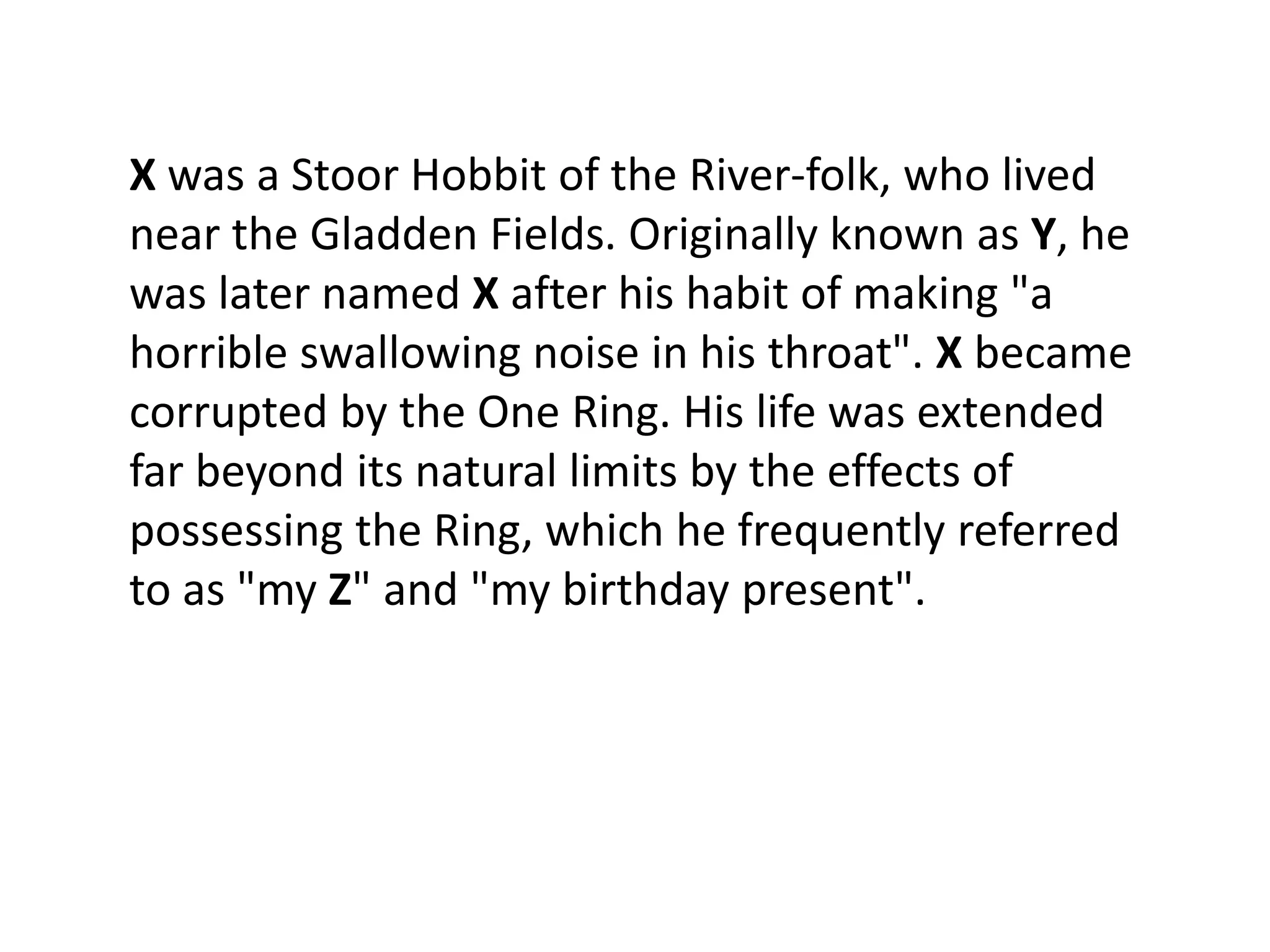 X was a Stoor Hobbit of the River-folk, who lived
near the Gladden Fields. Originally known as Y, he
was later named X after his habit of making "a
horrible swallowing noise in his throat". X became
corrupted by the One Ring. His life was extended
far beyond its natural limits by the effects of
possessing the Ring, which he frequently referred
to as "my Z" and "my birthday present".
 