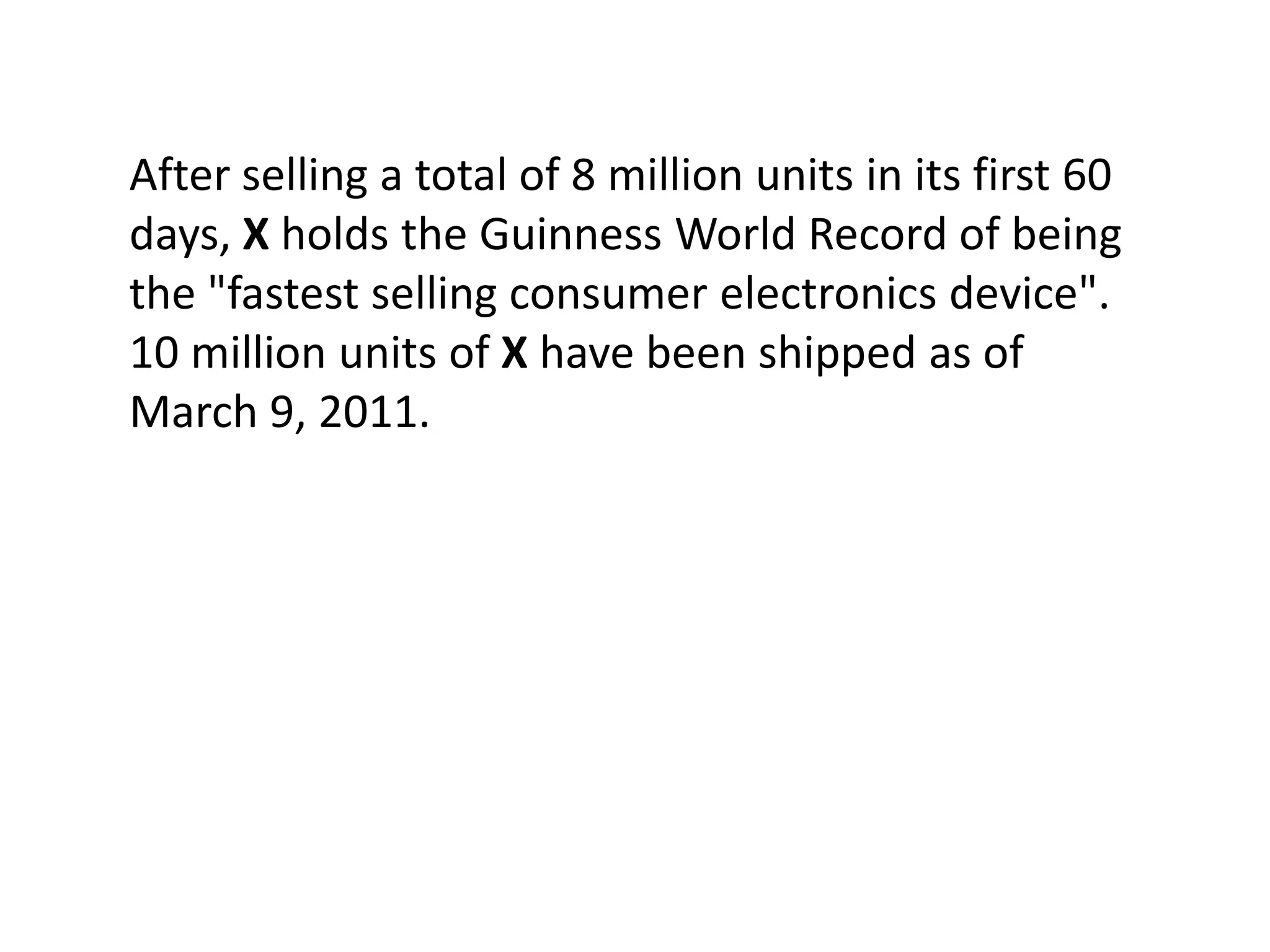 After selling a total of 8 million units in its first 60
days, X holds the Guinness World Record of being
the "fastest selling consumer electronics device".
10 million units of X have been shipped as of
March 9, 2011.
 