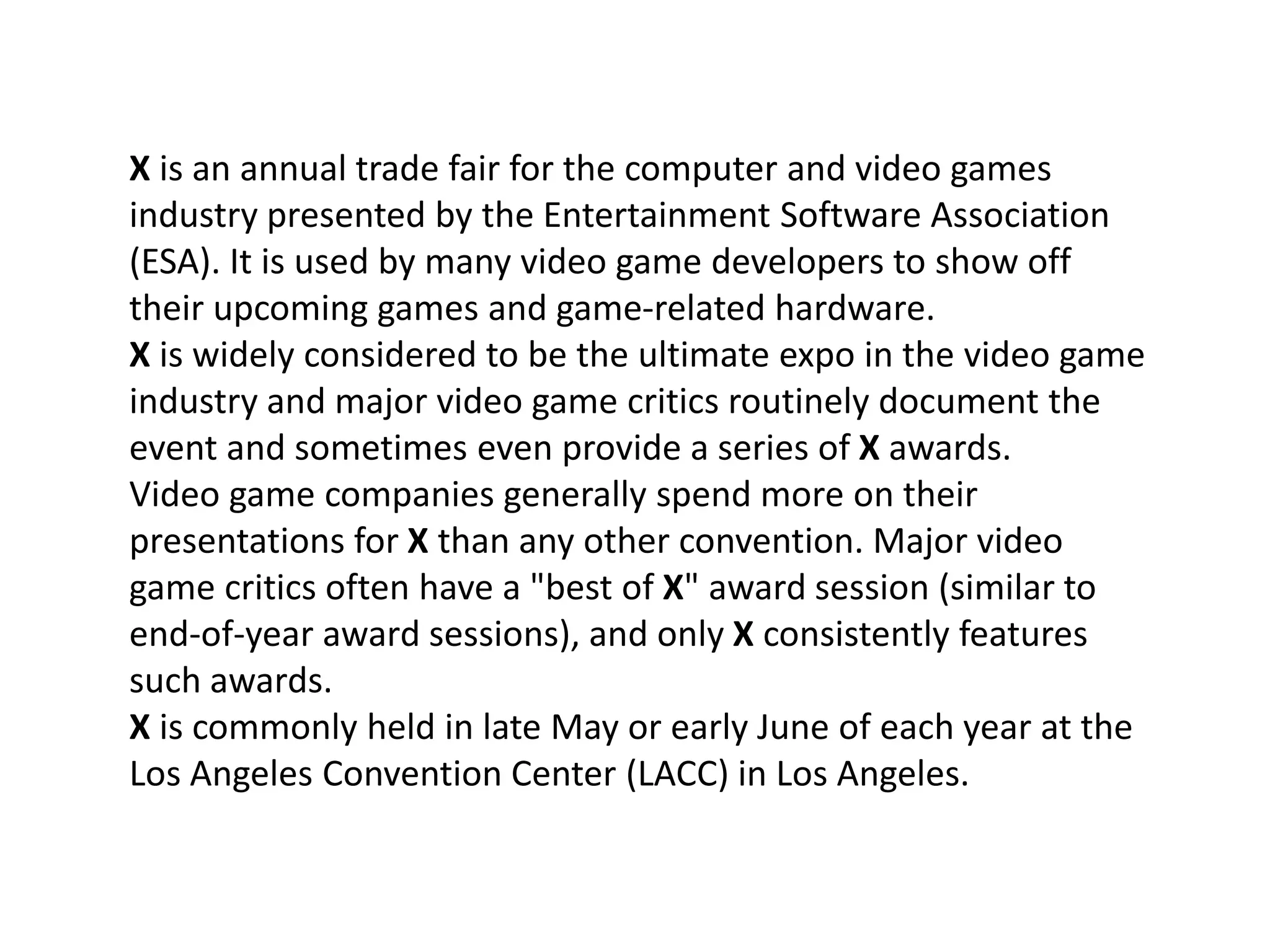 X is an annual trade fair for the computer and video games
industry presented by the Entertainment Software Association
(ESA). It is used by many video game developers to show off
their upcoming games and game-related hardware.
X is widely considered to be the ultimate expo in the video game
industry and major video game critics routinely document the
event and sometimes even provide a series of X awards.
Video game companies generally spend more on their
presentations for X than any other convention. Major video
game critics often have a "best of X" award session (similar to
end-of-year award sessions), and only X consistently features
such awards.
X is commonly held in late May or early June of each year at the
Los Angeles Convention Center (LACC) in Los Angeles.
 
