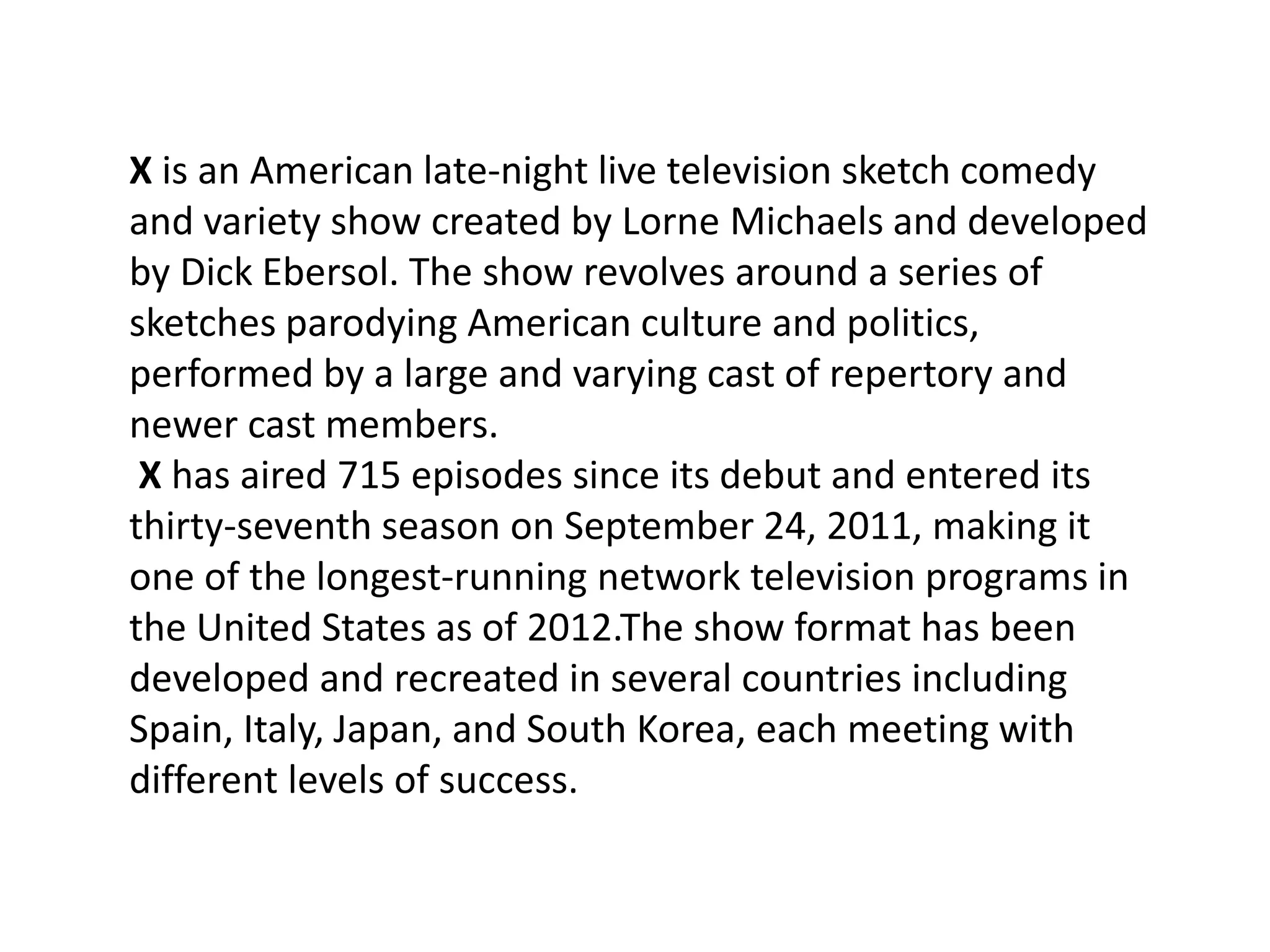 X is an American late-night live television sketch comedy
and variety show created by Lorne Michaels and developed
by Dick Ebersol. The show revolves around a series of
sketches parodying American culture and politics,
performed by a large and varying cast of repertory and
newer cast members.
 X has aired 715 episodes since its debut and entered its
thirty-seventh season on September 24, 2011, making it
one of the longest-running network television programs in
the United States as of 2012.The show format has been
developed and recreated in several countries including
Spain, Italy, Japan, and South Korea, each meeting with
different levels of success.
 