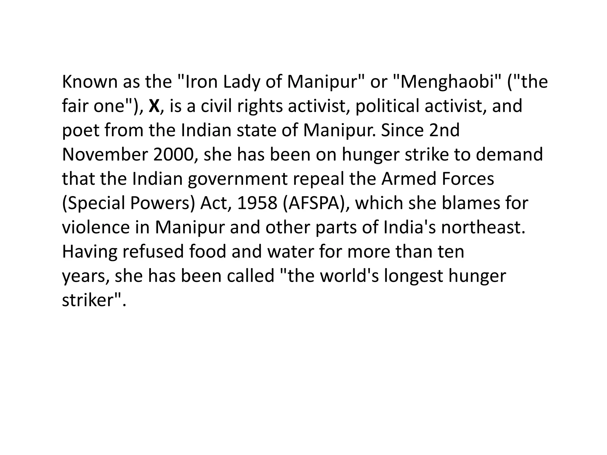 Known as the "Iron Lady of Manipur" or "Menghaobi" ("the
fair one"), X, is a civil rights activist, political activist, and
poet from the Indian state of Manipur. Since 2nd
November 2000, she has been on hunger strike to demand
that the Indian government repeal the Armed Forces
(Special Powers) Act, 1958 (AFSPA), which she blames for
violence in Manipur and other parts of India's northeast.
Having refused food and water for more than ten
years, she has been called "the world's longest hunger
striker".
 