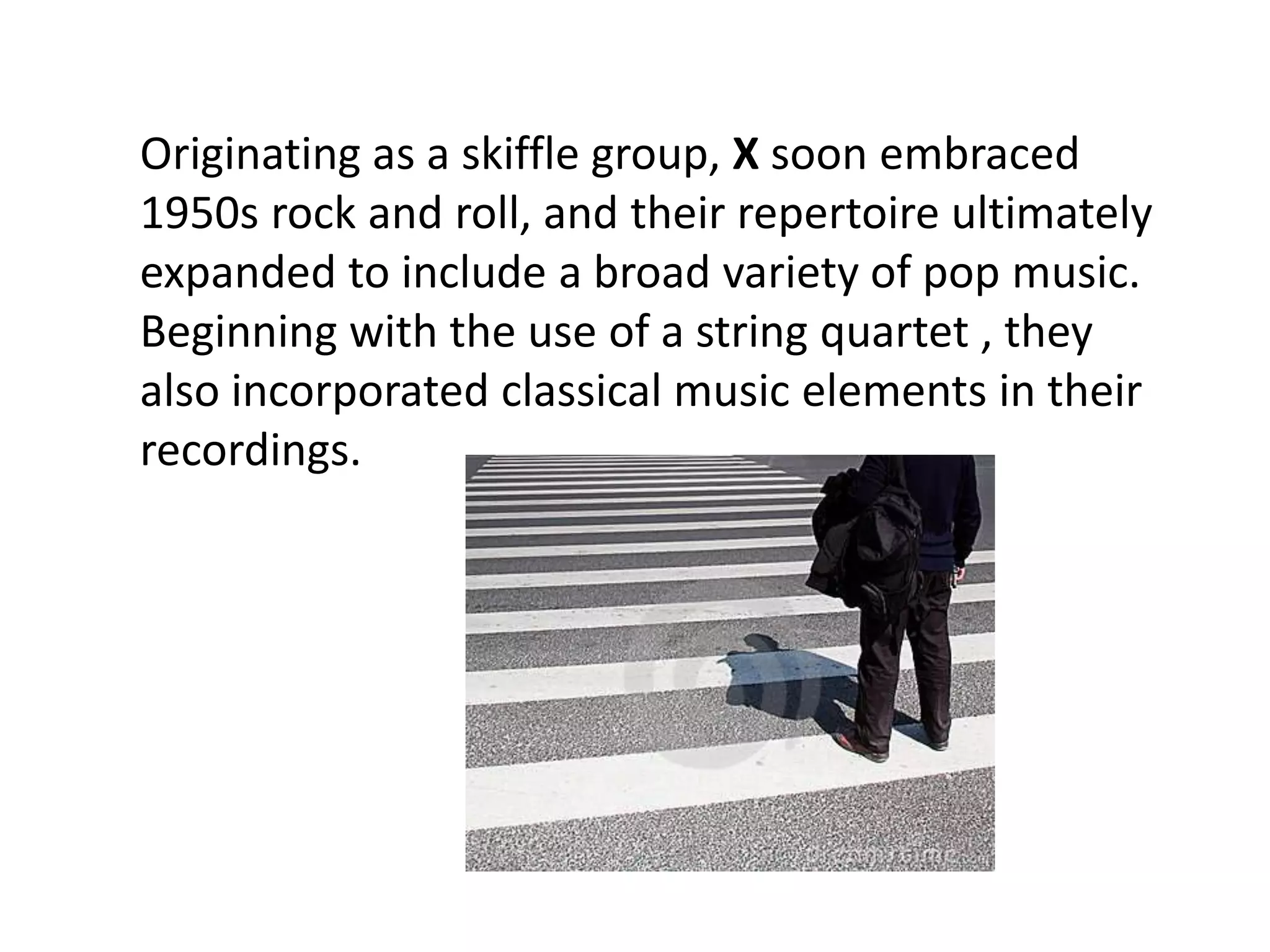 Originating as a skiffle group, X soon embraced
1950s rock and roll, and their repertoire ultimately
expanded to include a broad variety of pop music.
Beginning with the use of a string quartet , they
also incorporated classical music elements in their
recordings.
 