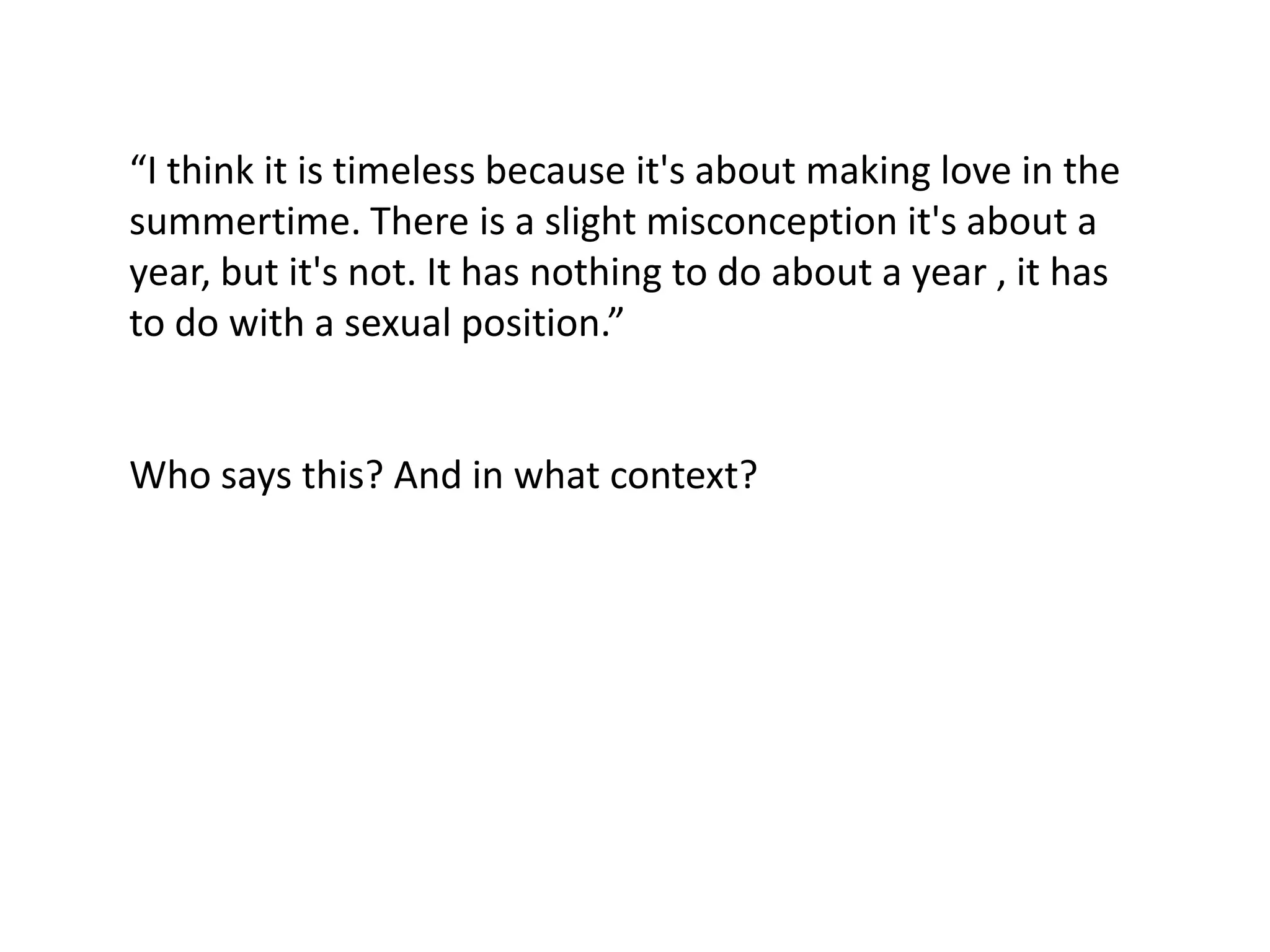 “I think it is timeless because it's about making love in the
summertime. There is a slight misconception it's about a
year, but it's not. It has nothing to do about a year , it has
to do with a sexual position.”


Who says this? And in what context?
 