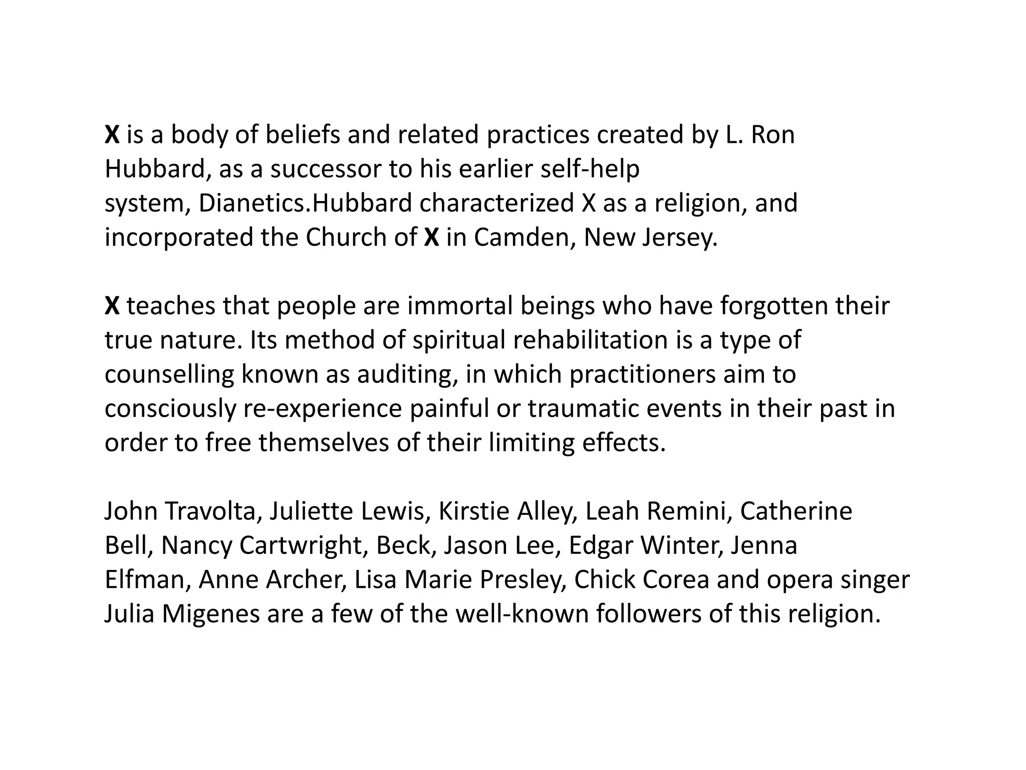 X is a body of beliefs and related practices created by L. Ron
Hubbard, as a successor to his earlier self-help
system, Dianetics.Hubbard characterized X as a religion, and
incorporated the Church of X in Camden, New Jersey.

X teaches that people are immortal beings who have forgotten their
true nature. Its method of spiritual rehabilitation is a type of
counselling known as auditing, in which practitioners aim to
consciously re-experience painful or traumatic events in their past in
order to free themselves of their limiting effects.

John Travolta, Juliette Lewis, Kirstie Alley, Leah Remini, Catherine
Bell, Nancy Cartwright, Beck, Jason Lee, Edgar Winter, Jenna
Elfman, Anne Archer, Lisa Marie Presley, Chick Corea and opera singer
Julia Migenes are a few of the well-known followers of this religion.
 