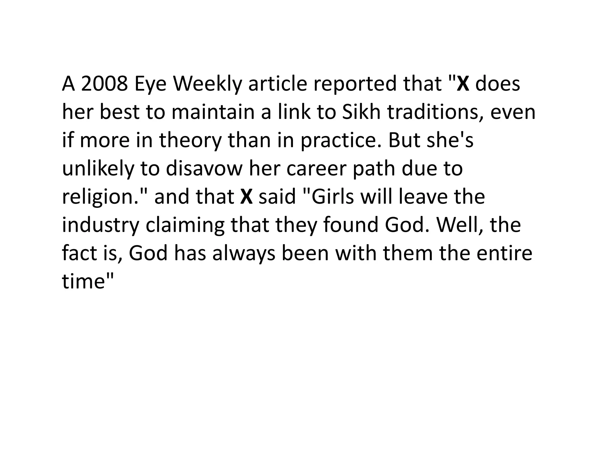 A 2008 Eye Weekly article reported that "X does
her best to maintain a link to Sikh traditions, even
if more in theory than in practice. But she's
unlikely to disavow her career path due to
religion." and that X said "Girls will leave the
industry claiming that they found God. Well, the
fact is, God has always been with them the entire
time"
 