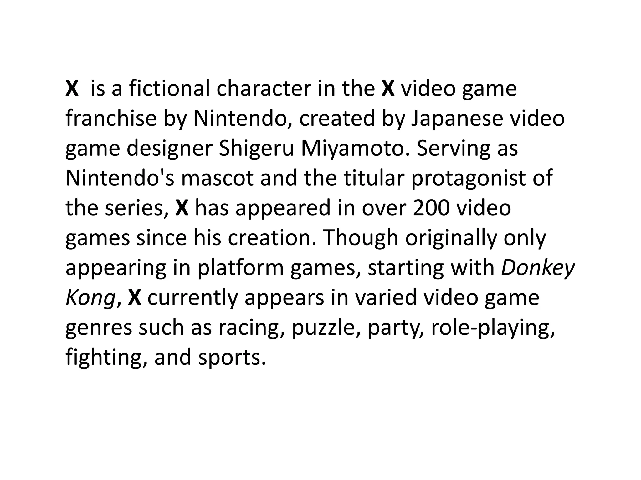 X is a fictional character in the X video game
franchise by Nintendo, created by Japanese video
game designer Shigeru Miyamoto. Serving as
Nintendo's mascot and the titular protagonist of
the series, X has appeared in over 200 video
games since his creation. Though originally only
appearing in platform games, starting with Donkey
Kong, X currently appears in varied video game
genres such as racing, puzzle, party, role-playing,
fighting, and sports.
 