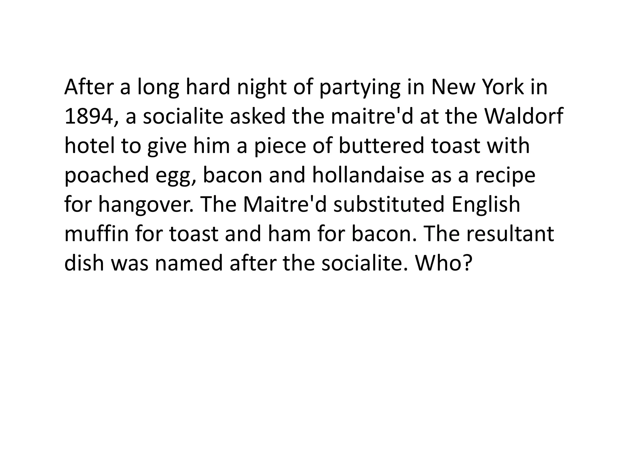 After a long hard night of partying in New York in
1894, a socialite asked the maitre'd at the Waldorf
hotel to give him a piece of buttered toast with
poached egg, bacon and hollandaise as a recipe
for hangover. The Maitre'd substituted English
muffin for toast and ham for bacon. The resultant
dish was named after the socialite. Who?
 