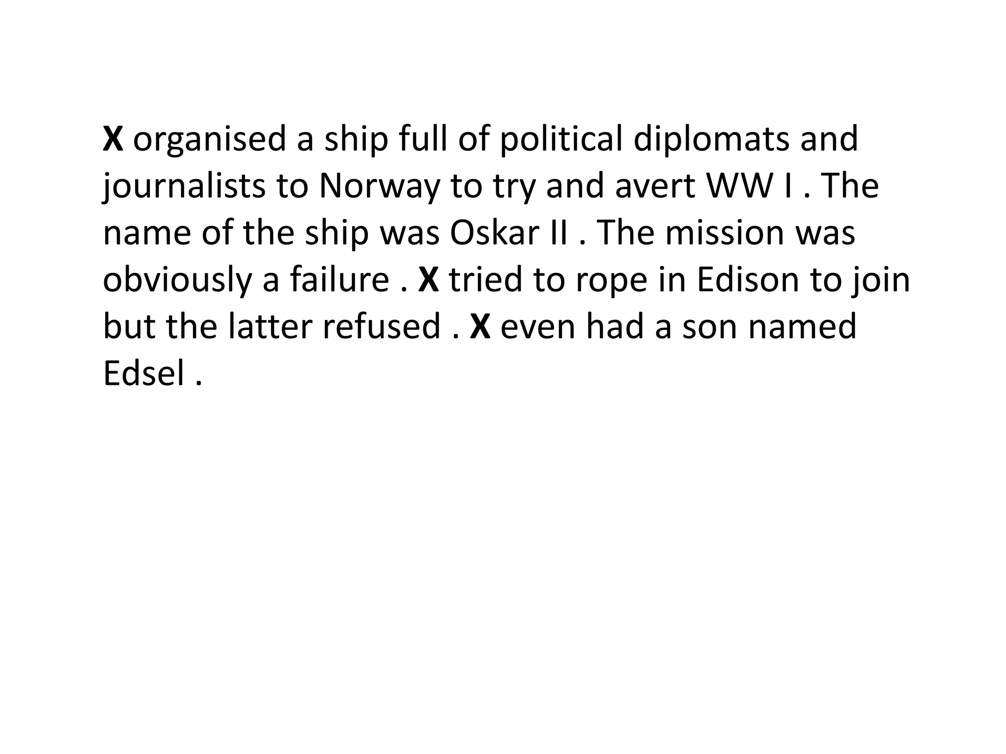 X organised a ship full of political diplomats and
journalists to Norway to try and avert WW I . The
name of the ship was Oskar II . The mission was
obviously a failure . X tried to rope in Edison to join
but the latter refused . X even had a son named
Edsel .
 
