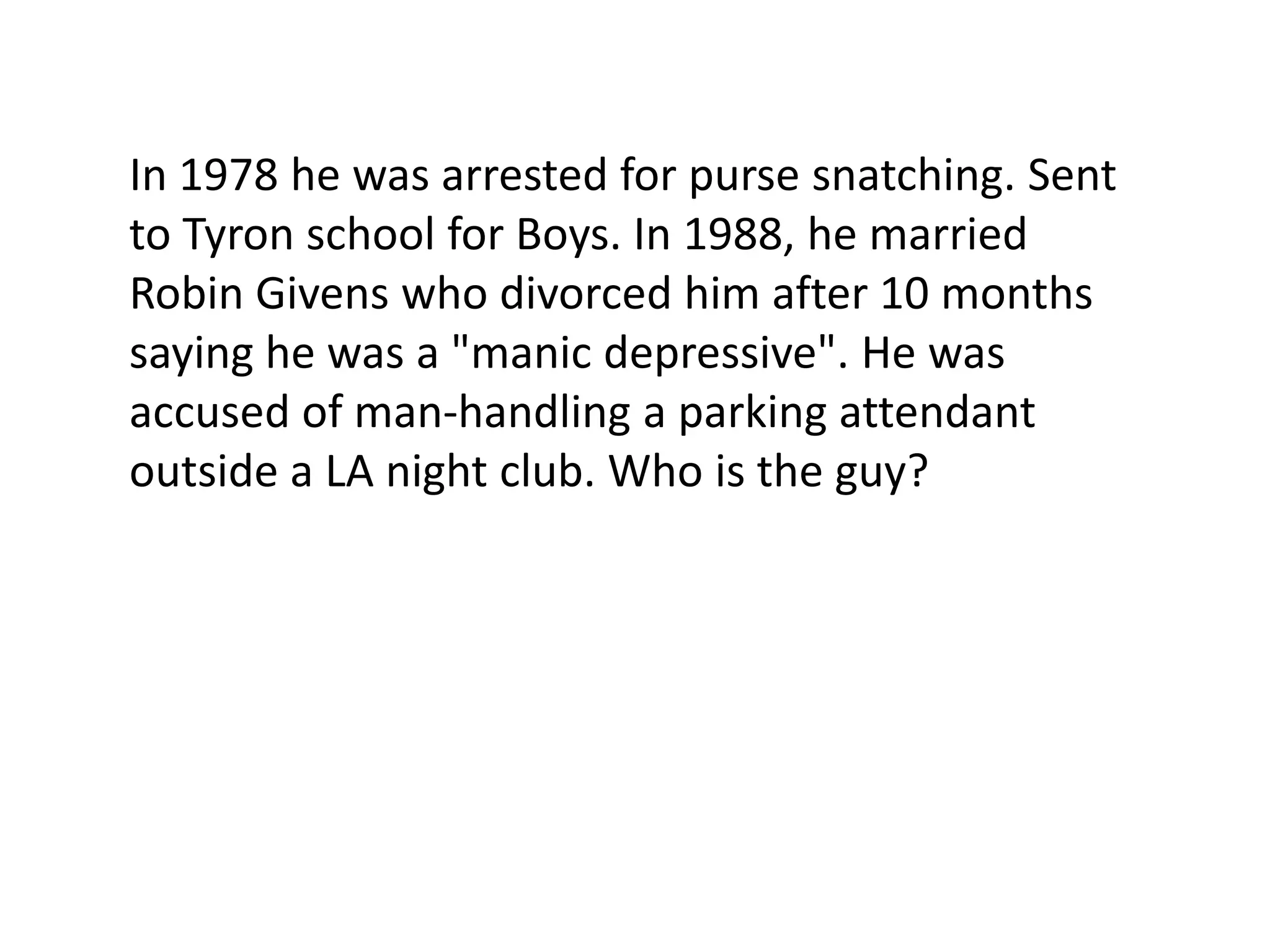 In 1978 he was arrested for purse snatching. Sent
to Tyron school for Boys. In 1988, he married
Robin Givens who divorced him after 10 months
saying he was a "manic depressive". He was
accused of man-handling a parking attendant
outside a LA night club. Who is the guy?
 