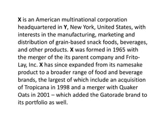X is an American multinational corporation
headquartered in Y, New York, United States, with
interests in the manufacturing, marketing and
distribution of grain-based snack foods, beverages,
and other products. X was formed in 1965 with
the merger of the its parent company and Frito-
Lay, Inc. X has since expanded from its namesake
product to a broader range of food and beverage
brands, the largest of which include an acquisition
of Tropicana in 1998 and a merger with Quaker
Oats in 2001 – which added the Gatorade brand to
its portfolio as well.
 