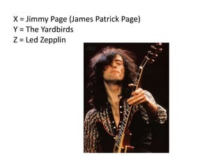X = Jimmy Page (James Patrick Page)
Y = The Yardbirds
Z = Led Zepplin
 