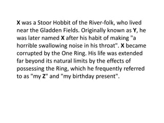 X was a Stoor Hobbit of the River-folk, who lived
near the Gladden Fields. Originally known as Y, he
was later named X after his habit of making "a
horrible swallowing noise in his throat". X became
corrupted by the One Ring. His life was extended
far beyond its natural limits by the effects of
possessing the Ring, which he frequently referred
to as "my Z" and "my birthday present".
 