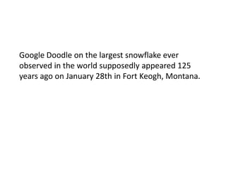 Google Doodle on the largest snowflake ever
observed in the world supposedly appeared 125
years ago on January 28th in Fort Keogh, Montana.
 